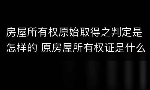 房屋所有权原始取得之判定是怎样的 原房屋所有权证是什么意思