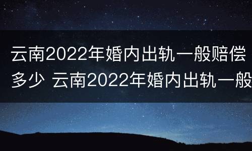 云南2022年婚内出轨一般赔偿多少 云南2022年婚内出轨一般赔偿多少钱