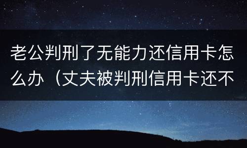 老公判刑了无能力还信用卡怎么办（丈夫被判刑信用卡还不上怎么办）