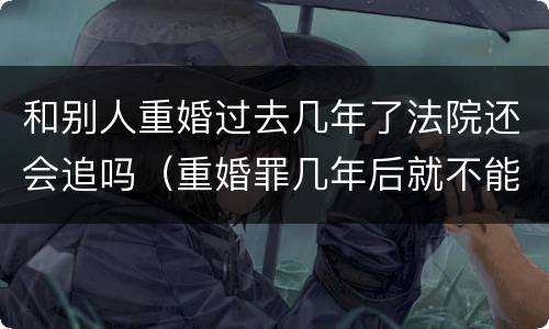 和别人重婚过去几年了法院还会追吗（重婚罪几年后就不能告了吗）