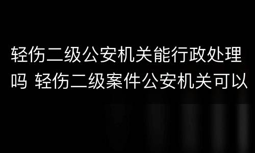 轻伤二级公安机关能行政处理吗 轻伤二级案件公安机关可以调解吗
