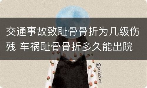 交通事故致耻骨骨折为几级伤残 车祸耻骨骨折多久能出院