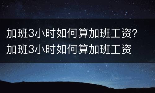 加班3小时如何算加班工资？ 加班3小时如何算加班工资