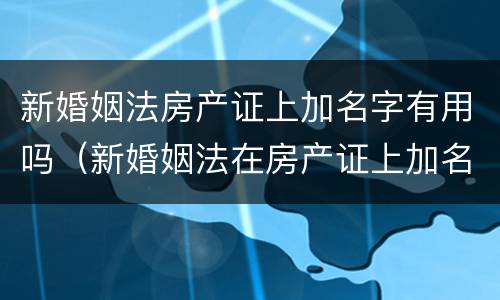 新婚姻法房产证上加名字有用吗（新婚姻法在房产证上加名有什么法律后果）