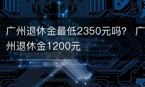 广州退休金最低2350元吗？ 广州退休金1200元