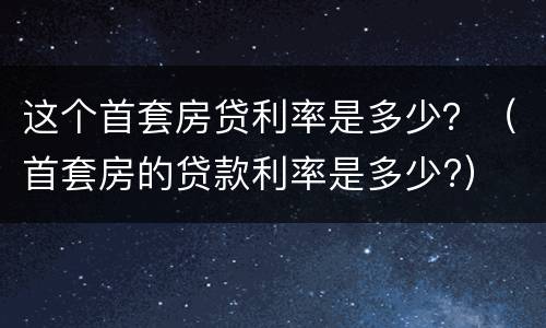 这个首套房贷利率是多少？（首套房的贷款利率是多少?）