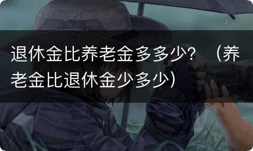 退休金比养老金多多少？（养老金比退休金少多少）