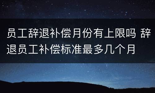 员工辞退补偿月份有上限吗 辞退员工补偿标准最多几个月