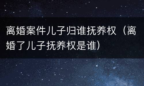 离婚案件儿子归谁抚养权（离婚了儿子抚养权是谁）