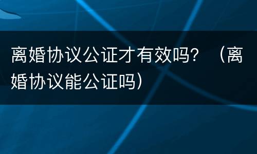 离婚协议公证才有效吗？（离婚协议能公证吗）