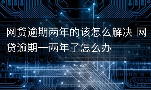 网贷逾期两年的该怎么解决 网贷逾期一两年了怎么办