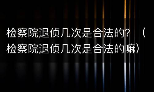 检察院退侦几次是合法的？（检察院退侦几次是合法的嘛）