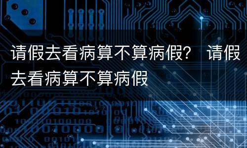 请假去看病算不算病假？ 请假去看病算不算病假