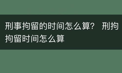 刑事拘留的时间怎么算？ 刑拘拘留时间怎么算