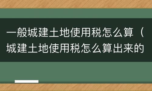 一般城建土地使用税怎么算（城建土地使用税怎么算出来的）