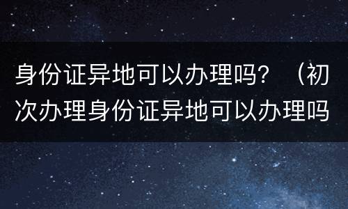 身份证异地可以办理吗？（初次办理身份证异地可以办理吗）