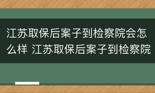 江苏取保后案子到检察院会怎么样 江苏取保后案子到检察院会怎么样呢