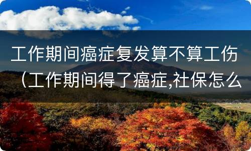 工作期间癌症复发算不算工伤（工作期间得了癌症,社保怎么处理）