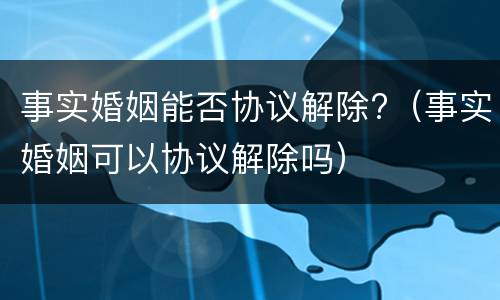 事实婚姻能否协议解除?（事实婚姻可以协议解除吗）