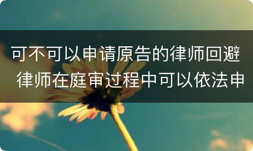 可不可以申请原告的律师回避 律师在庭审过程中可以依法申请法院回避吗