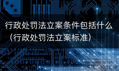 行政处罚法立案条件包括什么（行政处罚法立案标准）