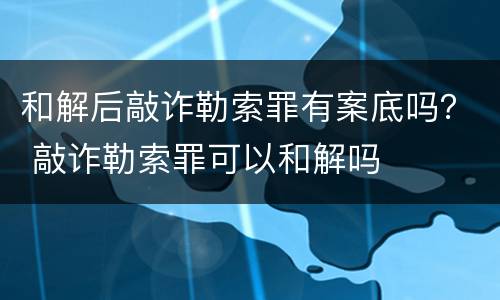 和解后敲诈勒索罪有案底吗？ 敲诈勒索罪可以和解吗