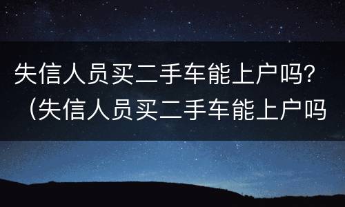 失信人员买二手车能上户吗？（失信人员买二手车能上户吗现在）