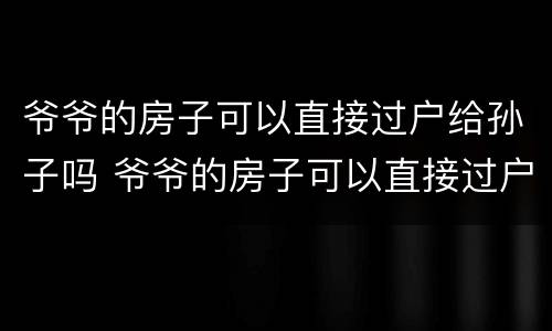 爷爷的房子可以直接过户给孙子吗 爷爷的房子可以直接过户给孙子吗?