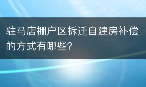 驻马店棚户区拆迁自建房补偿的方式有哪些？