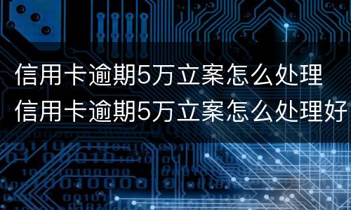 信用卡逾期5万立案怎么处理 信用卡逾期5万立案怎么处理好