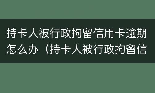 持卡人被行政拘留信用卡逾期怎么办（持卡人被行政拘留信用卡逾期怎么办理）