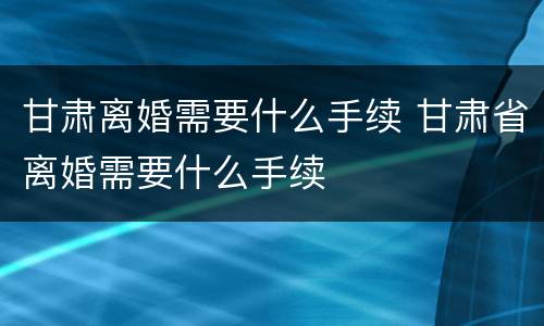甘肃离婚需要什么手续 甘肃省离婚需要什么手续