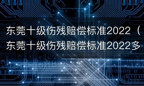 东莞十级伤残赔偿标准2022（东莞十级伤残赔偿标准2022多少钱）