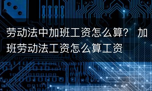 劳动法中加班工资怎么算？ 加班劳动法工资怎么算工资