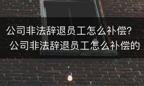 公司非法辞退员工怎么补偿？ 公司非法辞退员工怎么补偿的