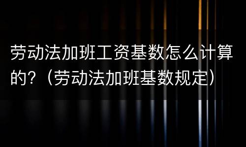 劳动法加班工资基数怎么计算的?（劳动法加班基数规定）