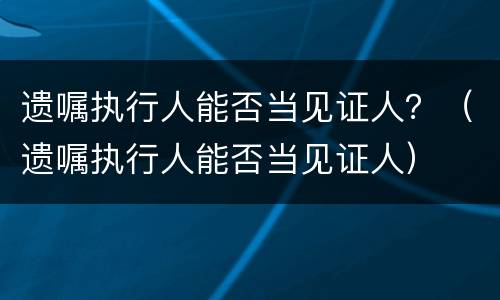 遗嘱执行人能否当见证人？（遗嘱执行人能否当见证人）