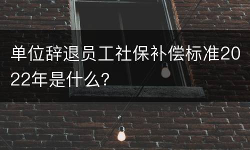 单位辞退员工社保补偿标准2022年是什么？