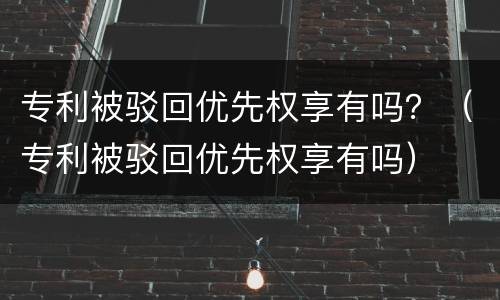 专利被驳回优先权享有吗？（专利被驳回优先权享有吗）