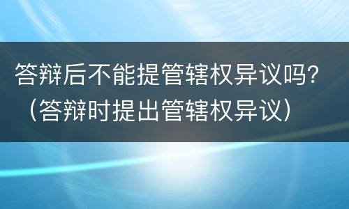 答辩后不能提管辖权异议吗？（答辩时提出管辖权异议）