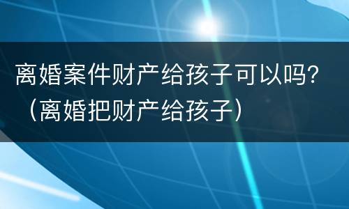 离婚案件财产给孩子可以吗？（离婚把财产给孩子）