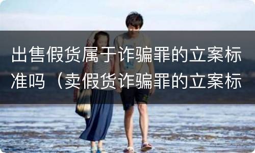 出售假货属于诈骗罪的立案标准吗（卖假货诈骗罪的立案标准量刑）