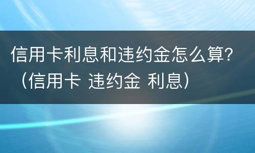 信用卡利息和违约金怎么算？（信用卡 违约金 利息）