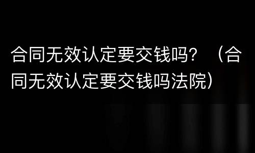 合同无效认定要交钱吗？（合同无效认定要交钱吗法院）