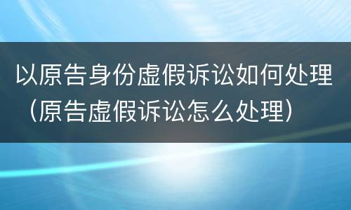 以原告身份虚假诉讼如何处理（原告虚假诉讼怎么处理）