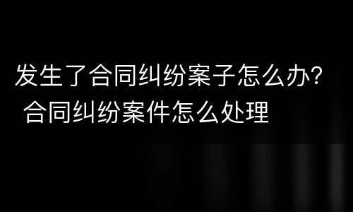 发生了合同纠纷案子怎么办？ 合同纠纷案件怎么处理