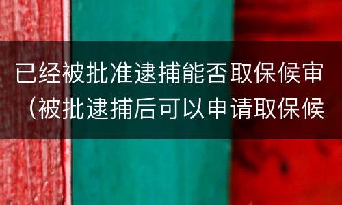 已经被批准逮捕能否取保候审（被批逮捕后可以申请取保候审吗）