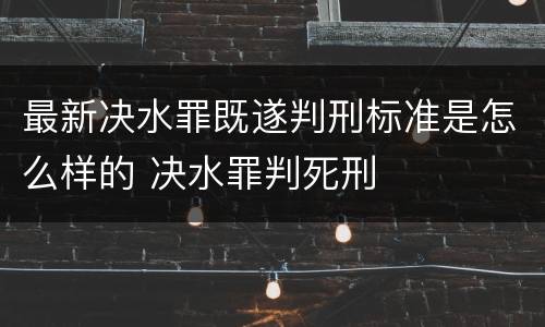最新决水罪既遂判刑标准是怎么样的 决水罪判死刑