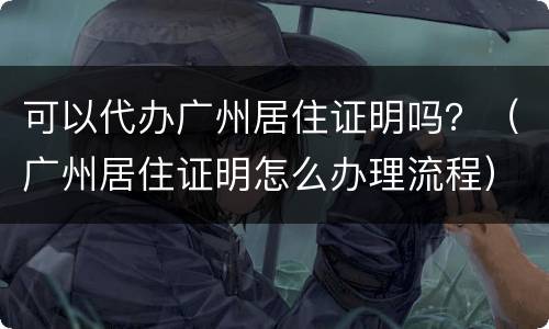 可以代办广州居住证明吗？（广州居住证明怎么办理流程）