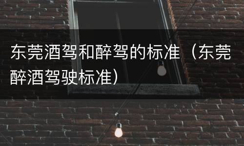 东莞酒驾和醉驾的标准（东莞醉酒驾驶标准）